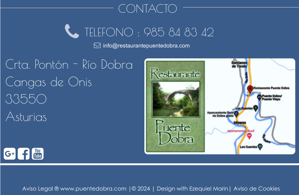 CONTACTO TELEFONO : 985 84 83 42 Crta. Pontón - Río Dobra Cangas de Onis 33550 Asturias info@restaurantepuentedobra.com Aviso Legal ® www.puentedobra.com |© 2024 | Design with Ezequiel Marin| Aviso de Cookies
